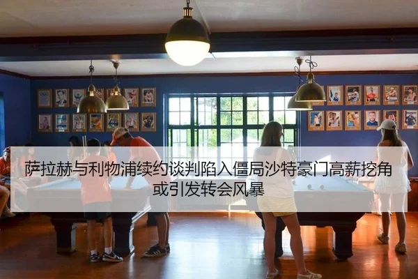 萨拉赫与利物浦续约谈判陷入僵局沙特豪门高薪挖角或引发转会风暴