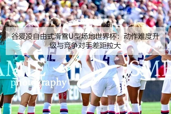 谷爱凌自由式滑雪U型场地世界杯：动作难度升级与竞争对手差距拉大