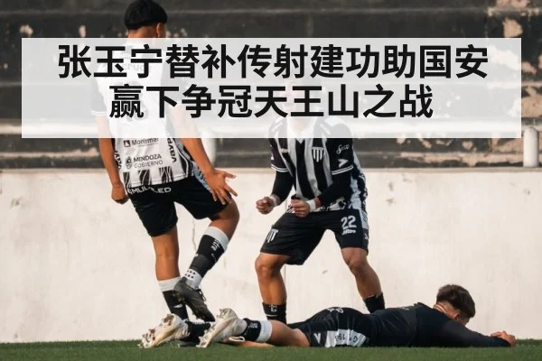 张玉宁替补传射建功助国安赢下争冠天王山之战